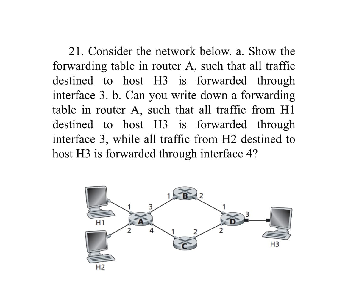 21. Consider the network below. a. Show the
forwarding table in router A, such that all traffic
destined to host H3 is forwarded through
interface 3. b. Can you write down a forwarding
table in router A, such that all traffic from H1
destined to host H3 is forwarded through
interface 3, while all traffic from H2 destined to
host H3 is forwarded through interface 4?
H1
H2
1
2
3
1
2
2
1
2
H3
