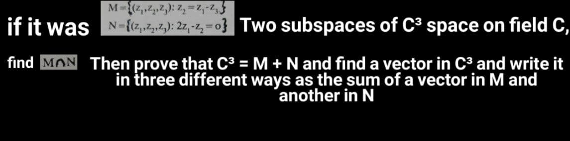 M-{,,2,2): Z, = Z,-2,
if it was N-{cz,2,»2,): 2z,-z, = o} | Two subspaces of C³ space on field C,
find MON Then prove that C³ = M + N and find a vector in C³ and write it
in three different ways as the sum of a vector in M and
another in N
