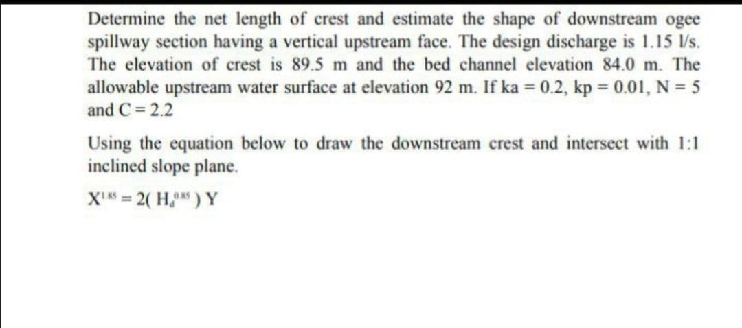 Determine the net length of crest and estimate the shape of downstream ogee
spillway section having a vertical upstream face. The design discharge is 1.15 /s.
The elevation of crest is 89.5 m and the bed channel elevation 84.0 m. The
allowable upstream water surface at elevation 92 m. If ka = 0.2, kp = 0.01, N = 5
and C = 2.2
%3D
Using the equation below to draw the downstream crest and intersect with 1:1
inclined slope plane.
XI = 2( H, ) Y

