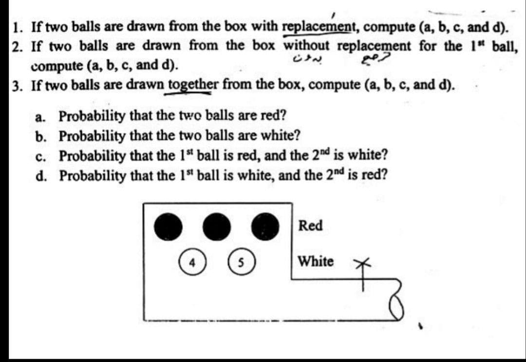1. If two balls are drawn from the box with replacement, compute (a, b, c, and d).
2. If two balls are drawn from the box without replacement for the 1 ball,
compute (a, b, c, and d).
3. If two balls are drawn together from the box, compute (a, b, c, and d).
a. Probability that the two balls are red?
b. Probability that the two balls are white?
c. Probability that the 1" ball is red, and the 2nd is white?
d. Probability that the 1" ball is white, and the 2nd is red?
Red
5
White
