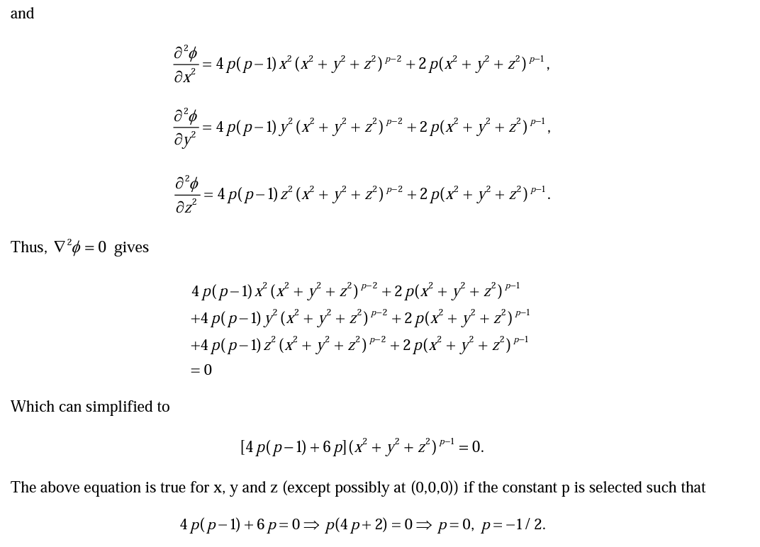 and
= 4 p(p- 1)x² (x² + y+²)*² +2 p(x² + y° +2)P!,
-= 4 p(p-1) y (x + ỷ +z')*² +2 p(x² + yỷ + ?)®,
= 4 p(p-1) z² (x² + y² + z²)? +2 p(x° + y° + *).
Thus, V²ø = 0 gives
4p(p-1)x (x + у+7)2 +2 p(x? + ў +7)
+4 p(p-1) y (x + y + 2)*² +2 p(x² + y + ?)*1
+4 p(p-1)z (x + y + 2)"?+2 p(x + ỷ +
р-2
= 0
Which can simplified to
[4 p(p-1) + 6 p](x² + y} + z)* =
= 0.
The above equation is true for x, y and z (except possibly at (0,0,0)) if the constant p is selected such that
4 p(p-1) + 6 p= 0= p(4 p+ 2) = 0= p=0, p=-1/2.
