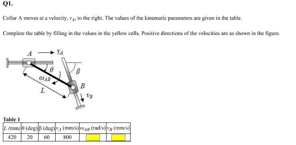 Q1.
Collar A moves at a velocity, v4, to the right. The values of the kinematic parameters are given in the table.
Complete the table by filling in the values in the yellow cells. Positive directions of the velocities are as shown in the figure.
VA
B
O AB
В
VB
Table 1
L (mm)0 (deg)B (deg) v4 (mm/s)oAB (rad/s)VB (mm/s)
420
20
60
800

