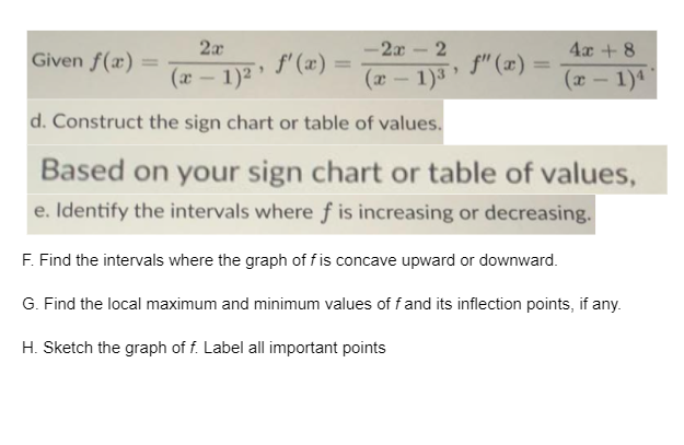2x
-2x - 2
4x + 8
Given f(x)
f' (æ) =
f" (x) =
%3D
(x – 1)² '
(x – 1)3
(x – 1)4
d. Construct the sign chart or table of values.
Based on your sign chart or table of values,
e. Identify the intervals where f is increasing or decreasing.
F. Find the intervals where the graph of f is concave upward or downward.
G. Find the local maximum and minimum values of fand its inflection points, if any.
H. Sketch the graph of f. Label all important points
