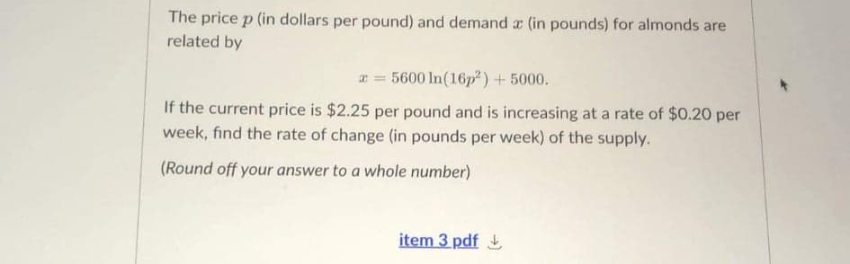The price p (in dollars per pound) and demand a (in pounds) for almonds are
related by
r = 5600 In(16p²) + 5000.
If the current price is $2.25 per pound and is increasing at a rate of $0.20 per
week, find the rate of change (in pounds per week) of the supply.
(Round off your answer to a whole number)
item 3 pdf
