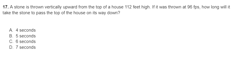 17. A stone is thrown vertically upward from the top of a house 112 feet high. If it was thrown at 96 fps, how long will it
take the stone to pass the top of the house on its way down?
A. 4 seconds
B. 5 seconds
C. 6 seconds
D. 7 seconds
