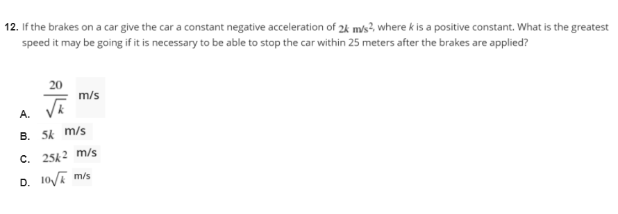 12. If the brakes on a car give the car a constant negative acceleration of 2k m/s?, where k is a positive constant. What is the greatest
speed it may be going if it is necessary to be able to stop the car within 25 meters after the brakes are applied?
20
m/s
A.
B. 5k m/s
C. 25k2 m/s
D. 10/E m/s
