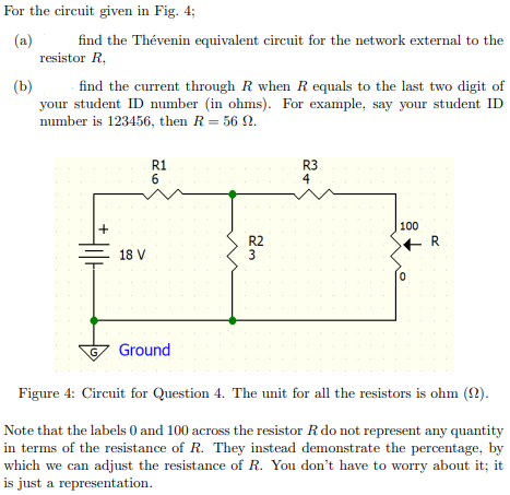 For the circuit given in Fig. 4;
(a)
resistor R,
find the Thévenin equivalent circuit for the network external to the
(b)
find the current through R when Requals to the last two digit of
your student ID number (in ohms). For example, say your student ID
number is 123456, then R= 56 N.
R1
6
R3
4
100
R2
3
+ R
18 V
Ground
Figure 4: Circuit for Question 4. The unit for all the resistors is ohm ().
Note that the labels 0 and 100 across the resistor R do not represent any quantity
in terms of the resistance of R. They instead demonstrate the percentage, by
which we can adjust the resistance of R. You don't have to worry about it; it
is just a representation.

