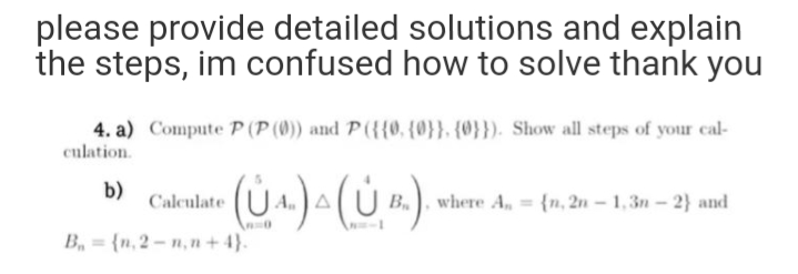 please provide detailed solutions and explain
the steps, im confused how to solve thank you
4. a) Compute P (P (0)) and P ({{0, {0}}, {0}}). Show all steps of your cal-
culation.
b)
Calculate
where A, {n, 2n – 1,3n- 2} and
B, = {n, 2 - n, n + 4}.
