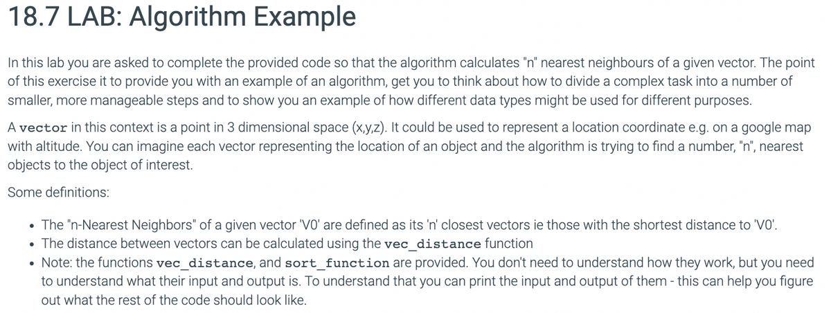 18.7 LAB: Algorithm Example
In this lab you are asked to complete the provided code so that the algorithm calculates "n" nearest neighbours of a given vector. The point
of this exercise it to provide you with an example of an algorithm, get you to think about how to divide a complex task into a number of
smaller, more manageable steps and to show you an example of how different data types might be used for different purposes.
A vector in this context is a point in 3 dimensional space (x,y,z). It could be used to represent a location coordinate e.g. on a google map
with altitude. You can imagine each vector representing the location of an object and the algorithm is trying to find a number, "n", nearest
objects to the object of interest.
Some definitions:
• The "n-Nearest Neighbors" of a given vector 'VO' are defined as its 'n' closest vectors ie those with the shortest distance to 'V0'.
• The distance between vectors can be calculated using the vec_distance function
• Note: the functions vec_distance, and sort_function are provided. You don't need to understand how they work, but you need
to understand what their input and output is. To understand that you can print the input and output of them - this can help you figure
out what the rest of the code should look like.
