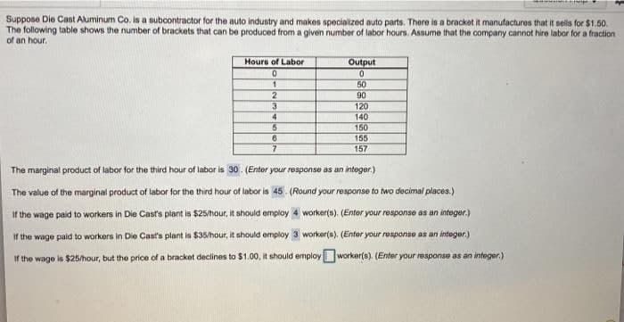 Suppose Die Cast Aluminum Co. is a subcontractor for the auto industry and makes specialized auto parts. There is a bracket it manufactures that it sells for $1.50.
The following table shows the number of brackets that can be produced from a given number of labor hours. Assume that the company cannot hire labor for a fraction
of an hour.
Hours of Labor
Output
50
90
120
140
150
155
157
4.
6.
The marginal product of labor for the third hour of labor is 30. (Enter your response as an integer.)
The value of the marginal product of labor for the third hour of labor is 45. (Round your response to two decimal places.)
If the wage paid to workers in Die Cast's plant is $25/hour, it should employ 4 worker(s). (Entor your response as an integer.)
If the wage paid to workers in Die Cast's plant is $35/hour, it ahould employ 3 worker(s). (Enter your response as an integer.)
If the wage is $25/hour, but the price of a bracket declines to $1.00, it should employ worker(s). (Enter your response as an integer.)
