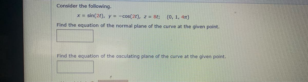 Consider the following.
x = sin(2t), y = -cos(2t), z = 8t;
(0, 1, 47)
Find the equation of the normal plane of the curve at the given point.
Find the equation of the osculating plane of the curve at the given point.
