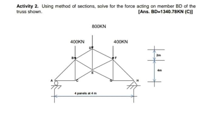 Activity 2. Using method of sections, solve for the force acting on member BD of the
truss shown.
[Ans. BD=1340.78KN (C)]
800KN
400KN
400KN
2m
4m
4 panels at 4 m

