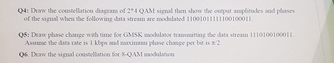 Q4: Draw the constellation diagram of 2*4 QAM signal then show the output amplitudes and phases
of the signal when the followving data stream are modulated 11001011111100100011.
Q5: Draw phase change with time for GMSK modulator transmitting the data stream 1110100100011.
Assume the data rate is 1 kbps and maximum phase change per bit is a/2.
Q6. Draw the signal constellation for 8-QAM modulation
