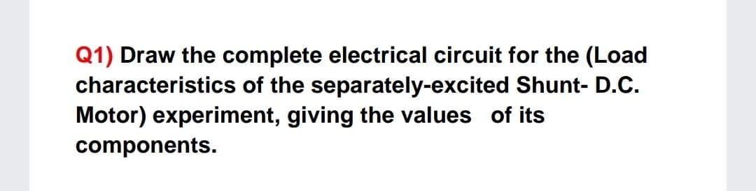 Q1) Draw the complete electrical circuit for the (Load
characteristics of the separately-excited Shunt- D.C.
Motor) experiment, giving the values of its
components.
