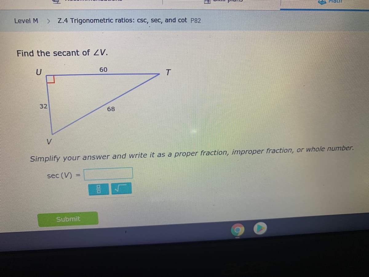 Level M
> Z.4 Trigonometric ratios: csc, sec, and cot P82
Find the secant of ZV.
60
32
68
V
Simplify your answer and write it as a proper fraction, improper fraction, or whole number.
sec (V)
Submit
