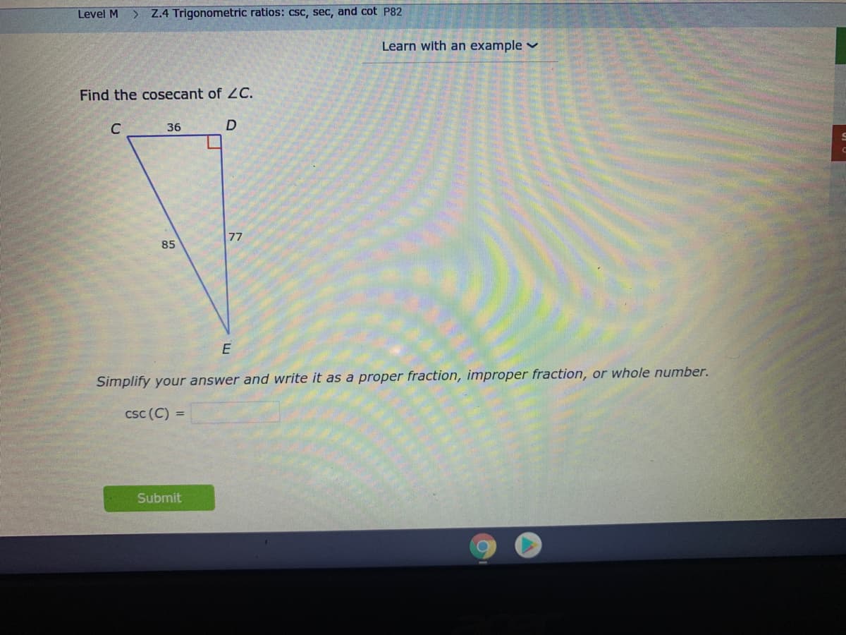 Level M
Z.4 Trigonometric ratios: csc, sec, and cot P82
Learn with an example
Find the cosecant of LC.
C
36
D
77
85
Simplify your answer and write it as a proper fraction, improper fraction, or whole number.
csc (C) =
Submit
