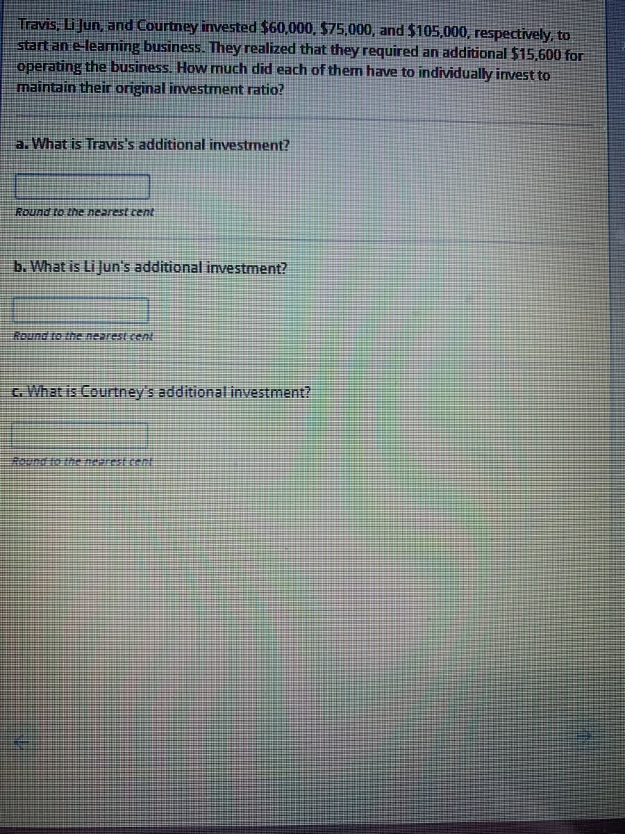 Travis, Li Jun, and Courtney invested $60,000, $75,000, and $105,000, respectively, to
start an e-learning business. They realized that they required an additional $15,600 for
operating the business. How much did each of them have to individually invest to
maintain their original investment ratio?
a.What is Travis's additional investment?
Round to the nearest cent
b. What is Li Jun's additional investment?
Round to thenearest cent:
G. What is Courtney's additional investment?
Round to the nearest cent
