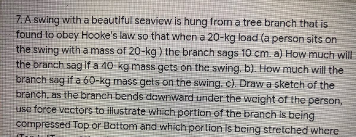 7. A swing with a beautiful seaview is hung from a tree branch that is
found to obey Hooke's law so that when a 20-kg load (a person sits on
the swing with a mass of 20-kg) the branch sags 10 cm. a) How much will
the branch sag if a 40-kg mass gets on the swing. b). How much will the
branch sag if a 60-kg mass gets on the swing.c). Draw a sketch of the
branch, as the branch bends downward under the weight of the person,
use force vectors to illustrate which portion of the branch is being
compressed Top or Bottom and which portion is being stretched where
IT

