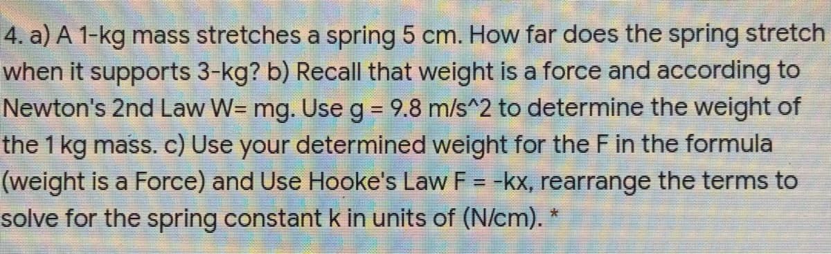 4. a) A 1-kg mass stretches a spring 5 cm. How far does the spring stretch
when it supports 3-kg? b) Recall that weight is a force and according to
Newton's 2nd Law W= mg. Use g = 9.8 m/s^2 to determine the weight of
the 1 kg mass. c) Use your determined weight for the F in the formula
(weight is a Force) and Use Hooke's Law F = -kx, rearrange the terms to
solve for the spring constant k in units of (N/cm). *

