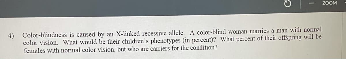 ZOOM
4)
Color-blindness is caused by an X-linked recessive allele. A color-blind woman marries a man with normal
color vision. What would be their children's phenotypes (in percent)? What percent of their offspring will be
females with normal color vision, but who are carriers for the condition?
