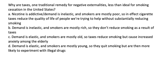 Why are taxes, one traditional remedy for negative externalities, less than ideal for smoking
cessation in the United States?
a. Nicotine is addictive/demand is inelastic, and smokers are mostly poor, so in effect cigarette
taxes reduce the quality of life of people we're trying to help without substantially reducing
smoking
b. Demand is inelastic, and smokers are mostly rich, so they don't reduce smoking as a result of
taxes
c. Demand is elastic, and smokers are mostly old, so taxes reduce smoking but cause increased
anxiety among the elderly
d. Demand is elastic, and smokers are mostly young, so they quit smoking but are then more
likely to experiment with illegal drugs
