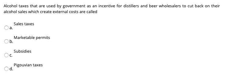 Alcohol taxes that are used by government as an incentive for distillers and beer wholesalers to cut back on their
alcohol sales which create external costs are called
Sales taxes
a.
Marketable permits
Ob.
Subsidies
C.
Pigouvian taxes
Od.
