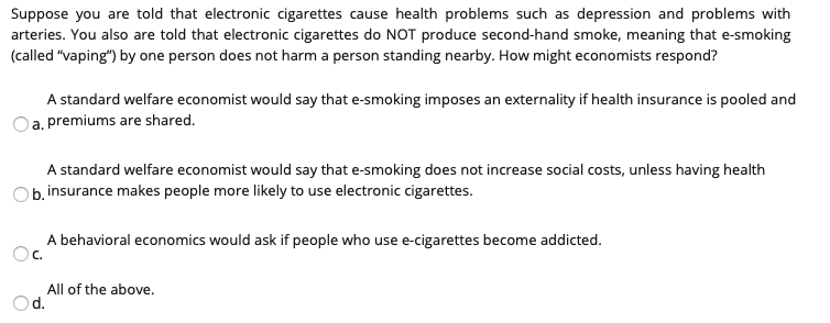 Suppose you are told that electronic cigarettes cause health problems such as depression and problems with
arteries. You also are told that electronic cigarettes do NOT produce second-hand smoke, meaning that e-smoking
(called "vaping") by one person does not harm a person standing nearby. How might economists respond?
A standard welfare economist would say that e-smoking imposes an externality if health insurance is pooled and
a. premiums are shared.
A standard welfare economist would say that e-smoking does not increase social costs, unless having health
O b. insurance makes people more likely to use electronic cigarettes.
A behavioral economics would ask if people who use e-cigarettes become addicted.
C.
All of the above.
d.
