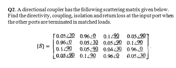 Q2. A directional coupler has the following scattering matrix given below.
Find the directivity, coupling, isolation andretumloss at the input port when
the other ports are terminated in matched loads.
0.9620
0.1290
[0.0520 0.1 490
r0.05/30 0.960 0.1/90 0.05 220*
0.05/30 0.05 90 0.190
0.05/90 0.04L30 0.96 0
0.960
[Š] =
(0.05 ¿30
