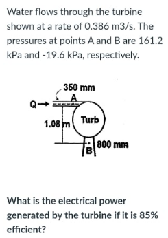 Water flows through the turbine
shown at a rate of 0.386 m3/s. The
pressures at points A and B are 161.2
kPa and -19.6 kPa, respectively.
350 mm
1.08 m Turb
|800 mm
What is the electrical power
generated by the turbine if it is 85%
efficient?
