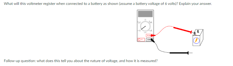 What will this voltmeter register when connected to a battery as shown (assume a battery voltage of 6 volts)? Explain your answer.
va
Follow-up question: what does this tell you about the nature of voltage, and how it is measured?
