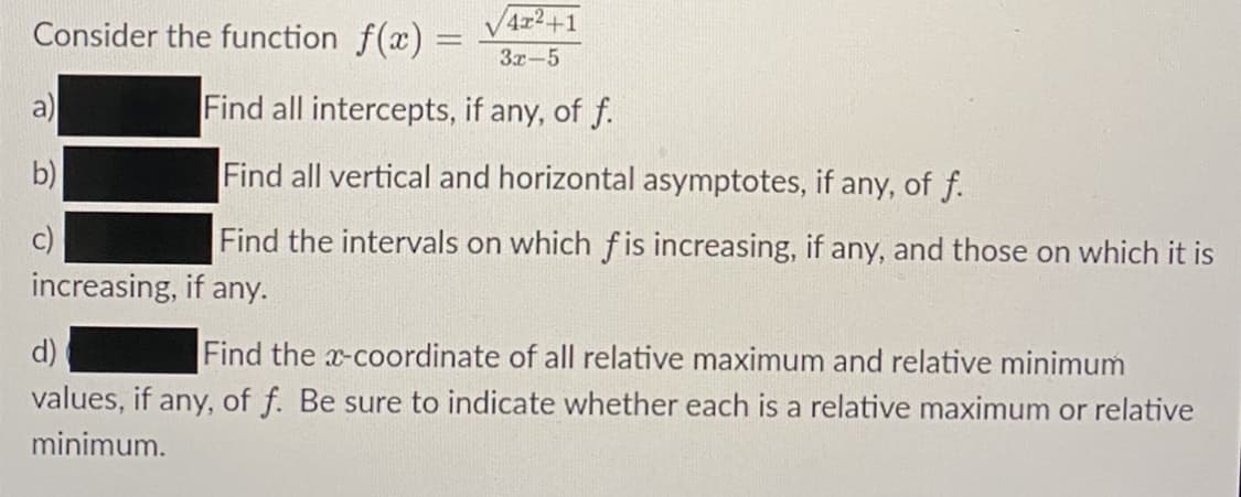 Consider the function f(x) =
4x2+1
3x-5
a)
Find all intercepts, if any, of f.
b)
Find all vertical and horizontal asymptotes, if any, of f.
c)
Find the intervals on which fis increasing, if any, and those on which it is
increasing, if any.
Find the x-coordinate of all relative maximum and relative minimum
values, if any, of f. Be sure to indicate whether each is a relative maximum or relative
d)
minimum.
