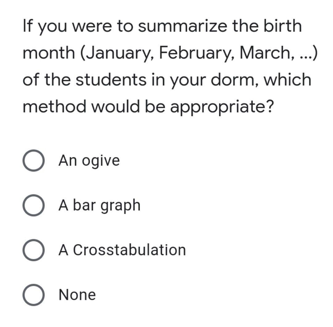 If you were to summarize the birth
month (January, February, March, ..)
of the students in your dorm, which
method would be appropriate?
O An ogive
O A bar graph
O A Crosstabulation
O None
