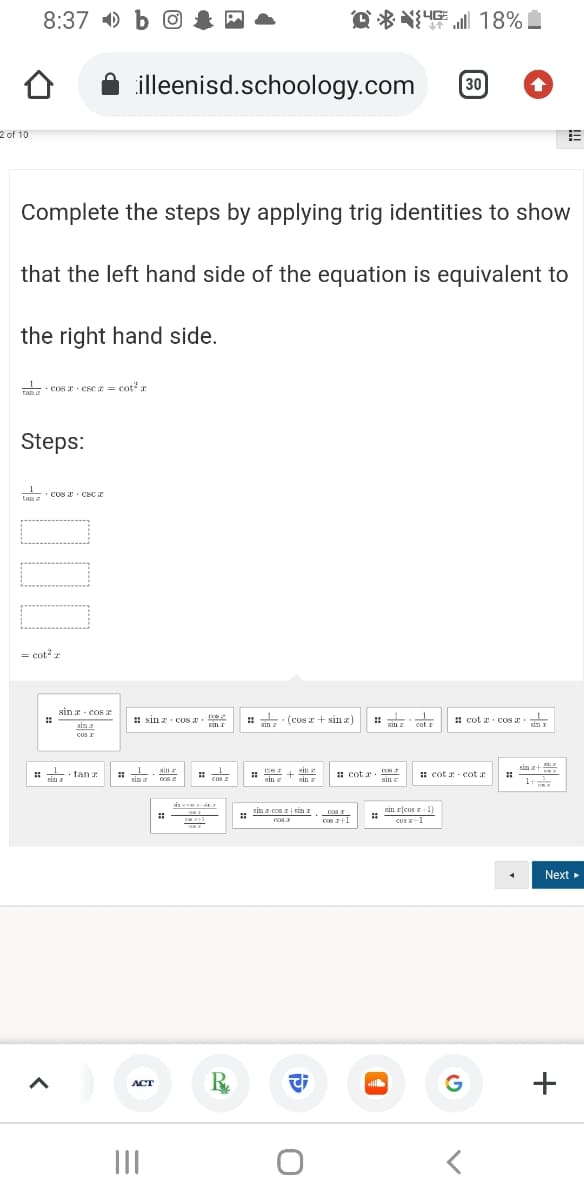 8:37 ) b O
Q% 18%血
illeenisd.schoology.com
30
2 of 10
Complete the steps by applying trig identities to show
that the left hand side of the equation is equivalent to
the right hand side.
Tang cos I cse z = cot an
Steps:
Lun Cos Csc z
tan
= cotz
sin a cos
# sin z cON E.
· (cos + sin a)
1
: cot x cos E
cot cOs a
sin
Sin
cat r
sin I
coS I
sin z
sin +
in fan z
: cot a
: cot a - cot r
sin
sin z
sin z
xin
ar
cas I
1t
sis een esit
sin r(cos r 1)
CUS z-1
sin z cos a i sin I
c +1
Next
R.
G
+
ACT
II
