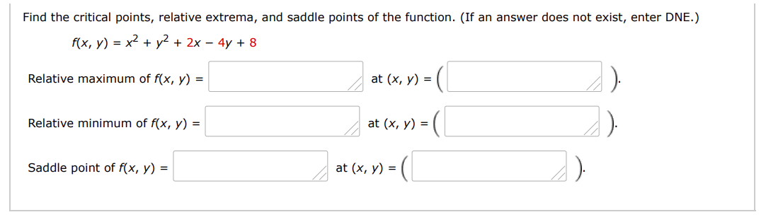 Find the critical points, relative extrema, and saddle points of the function. (If an answer does not exist, enter DNE.)
f(x, у) %3D х2 + у? + 2х-4y + 8
Relative maximum of f(x, y) =
at (x, y) =
Relative minimum of f(x, y) =
at (x, y) =
(
Saddle point of f(x, y) =
at (x, y) =
