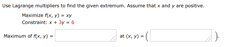 Use Lagrange multipliers to find the given extremum. Assume that x and y are positive.
Maximize f(x, y) = xy
Constraint: x + 3y = 6
at (x, y) = (|
Maximum of f(x, y) =

