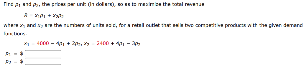 Find p1 and p2, the prices per unit (in dollars), so as to maximize the total revenue
R = X1P1 + X2P2
where x1 and x2 are the numbers of units sold, for a retail outlet that sells two competitive products with the given demand
functions.
X1 = 4000 – 4p1 + 2p2, x2 = 2400 + 4p1 - 3p2
P1 = $
p2 = $
