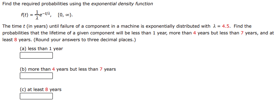 Find the required probabilities using the exponential density function
f(t) = 글e-tin, [o, 6).
The time t (in years) until failure of a component in a machine is exponentially distributed with A = 4.5. Find the
probabilities that the lifetime of a given component will be less than 1 year, more than 4 years but less than 7 years, and at
least 8 years. (Round your answers to three decimal places.)
(a) less than 1 year
(b) more than 4 years but less than 7 years
(c) at least 8 years
