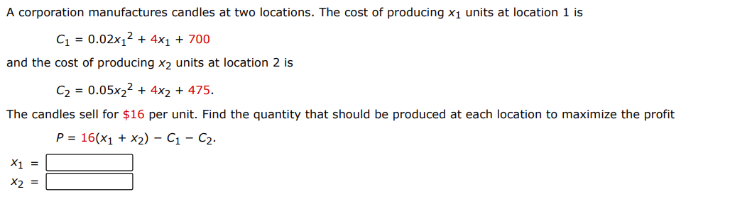 A corporation manufactures candles at two locations. The cost of producing x1 units at location 1 is
C1 = 0.02x1² + 4x1 + 700
and the cost of producing x, units at location 2 is
C2 = 0.05x2² + 4x2 + 475.
The candles sell for $16 per unit. Find the quantity that should be produced at each location to maximize the profit
P = 16(x1 + x2) – C1 – C2.
X1 =
X2 =
