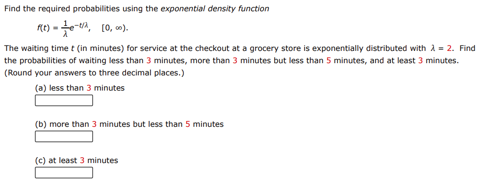 Find the required probabilities using the exponential density function
e-n, [0, c0).
f(t) =
The waiting time t (in minutes) for service at the checkout at a grocery store is exponentially distributed with A = 2. Find
the probabilities of waiting less than 3 minutes, more than 3 minutes but less than 5 minutes, and at least 3 minutes.
(Round your answers to three decimal places.)
(a) less than 3 minutes
(b) more than 3 minutes but less than 5 minutes
(c) at least 3 minutes
