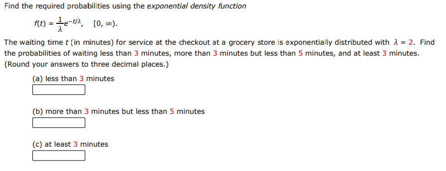Find the required probabilities using the exponential density function
f(t) =te-tA, [0, ∞).
The waiting time t (in minutes) for service at the checkout at a grocery store is exponentially distributed with A = 2. Find
the probabilities of waiting less than 3 minutes, more than 3 minutes but less than 5 minutes, and at least 3 minutes.
(Round your answers to three decimal places.)
(a) less than 3 minutes
(b) more than 3 minutes but less than 5 minutes
(c) at least 3 minutes
