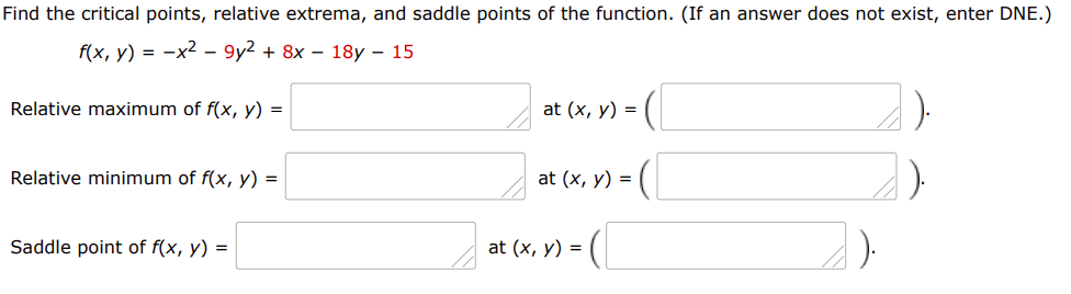 Find the critical points, relative extrema, and saddle points of the function. (If an answer does not exist, enter DNE.)
f(x, y) = -x2 - 9y2 + 8x – 18y – 15
Relative maximum of f(x, y) =
at (x, y) =
Relative minimum of f(x, y) =
at (x, y) =
Saddle point of f(x, y) =
at (x, y) =
