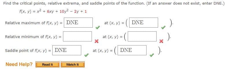 Find the critical points, relative extrema, and saddle points of the function. (If an answer does not exist, enter DNE.)
f(x, y) = x2 + 6xy + 10y2 - 2y + 1
Relative maximum of f(x, y) = DNE
at (x, y) = ( DNE
Relative minimum of f(x, y) =
at (x, y) =
Saddle point of f(x, y) = DNE
at (x, y) =
DNE
Need Help?
Read It
Watch It
