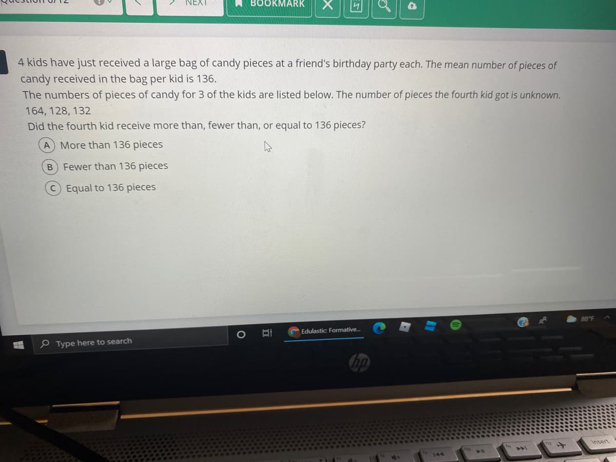NEXT
BOOKMARK
4 kids have just received a large bag of candy pieces at a friend's birthday party each. The mean number of pieces of
candy received in the bag per kid is 136.
The numbers of pieces of candy for 3 of the kids are listed below. The number of pieces the fourth kid got is unknown.
164, 128, 132
Did the fourth kid receive more than, fewer than, or equal to 136 pieces?
A More than 136 pieces
B Fewer than 136 pieces
CEqual to 136 pieces
88 F
Edulastic Formative.
e Type here to search
insert
144
