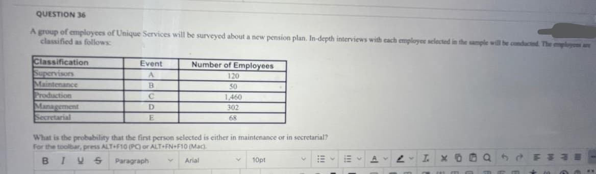QUESTION 36
A group of employees of Unique Services will be surveyed about a new pension plan. In-depth interviews with cach employee selected in the sample will be conducted The enplayes are
classified as follows:
Classification
Supervisors
Maintenance
Production
Management
Secretarial
Event
Number of Employees
A
120
50
C
1,460
302
68
What is the probability that the first person selected is either in maintenance or in secretarial?
For the toolbar, press ALT+F10 (PC) or ALT+FN+F10 (Mac).
BIYS
Paragraph
10pt
I X
Arial
