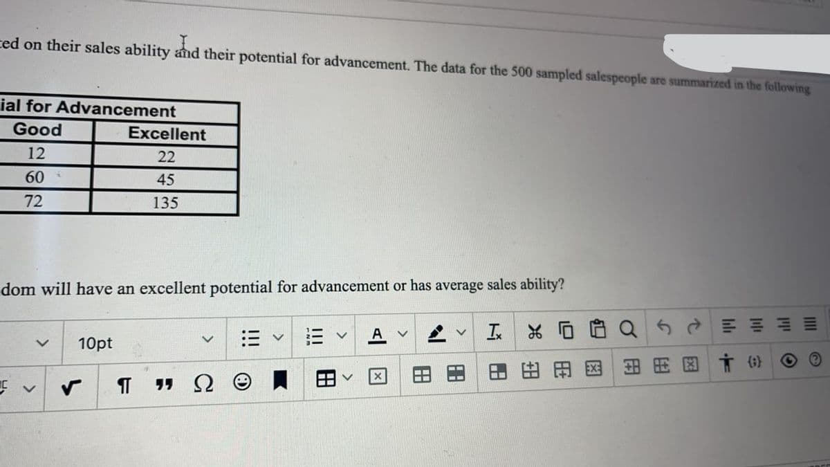 ted on their sales ability and their potential for advancement. The data for the 500 sampled salespeople are summarized in the following
ial for Advancement
Good
Excellent
12
22
60
45
72
135
dom will have an excellent potential for advancement or has average sales ability?
10pt
三
田国
田用国市守
יי
田
万|日
田
田
田
!!!

