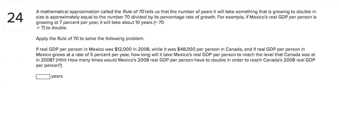 A mathematical approximation called the Rule of 70 tells us that the number of years it will take something that is growing to double in
size is approximately equal to the number 70 divided by its percentage rate of growth. For example, if Mexico's real GDP per person is
growing at 7 percent per year, it will take about 10 years (= 70
÷ 7) to double.
24
Apply the Rule of 70 to solve the following problem.
If real GDP per person in Mexico was $12,000 in 2008, while it was $48,000 per person in Canada, and if real GDP per person in
Mexico grows at a rate of 5 percent per year, how long will it take Mexico's real GDP per person to reach the level that Canada was at
in 2008? (Hint: How many times would Mexico's 2008 real GDP per person have to double in order to reach Canada's 2008 real GDP
per person?)
years

