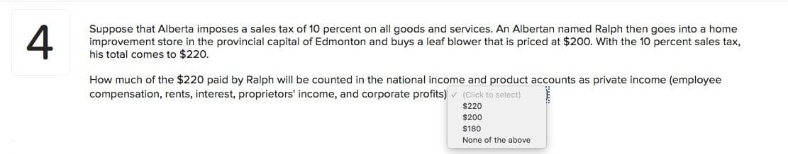 4
Suppose that Alberta imposes a sales tax of 10 percent on all goods and services. An Albertan named Ralph then goes into a home
improvement store in the provincial capital of Edmonton and buys a leaf blower that is priced at $200. With the 10 percent sales tax,
his total comes to $220.
How much of the $220 paid by Ralph will be counted in the national income and product accounts as private income (employee
compensation, rents, interest, proprietors' income, and corporate profits) v (Click to select)
$220
$200
$180
None of the above
