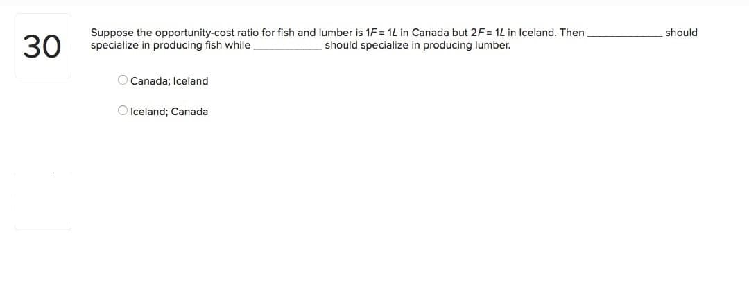 Suppose the opportunity-cost ratio for fish and lumber is 1F = 1L in Canada but 2F= 1L in Iceland. Then
specialize in producing fish while
should
30
should specialize in producing lumber.
O Canada; Iceland
O Iceland; Canada
