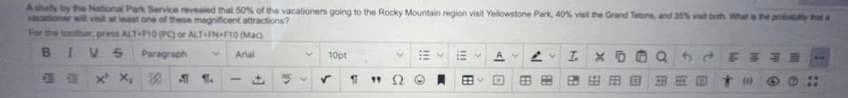 A study by the National Park Service revealed that 50% of the vacationers going to the Rocky Mountain region visit Yellowstone Park, 40% visit the Grand Telons, and 35% visit both. What is the probability that a
vacationer will visit at least one of these magnificent attractions?
For the toolbar, press ALT+F10 (PC) or ALT+FN+F10 (Mac).
Paragraph
Arial
10pt
!!
I.
* O O Q
x X,
田田田国
田周回
(o)
田
