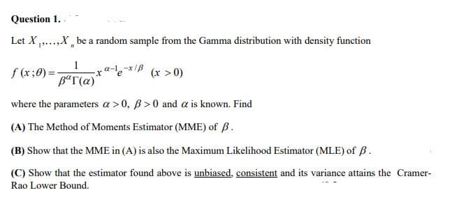 Question 1.
Let X ...,X be a random sample from the Gamma distribution with density function
1
-ra-l,-x/B
(x > 0)
B“T(a)
where the parameters a >0, B>0 and a is known. Find
(A) The Method of Moments Estimator (MME) of B.
(B) Show that the MME in (A) is also the Maximum Likelihood Estimator (MLE) of ß.
(C) Show that the estimator found above is unbiased, consistent and its variance attains the Cramer-
Rao Lower Bound.
